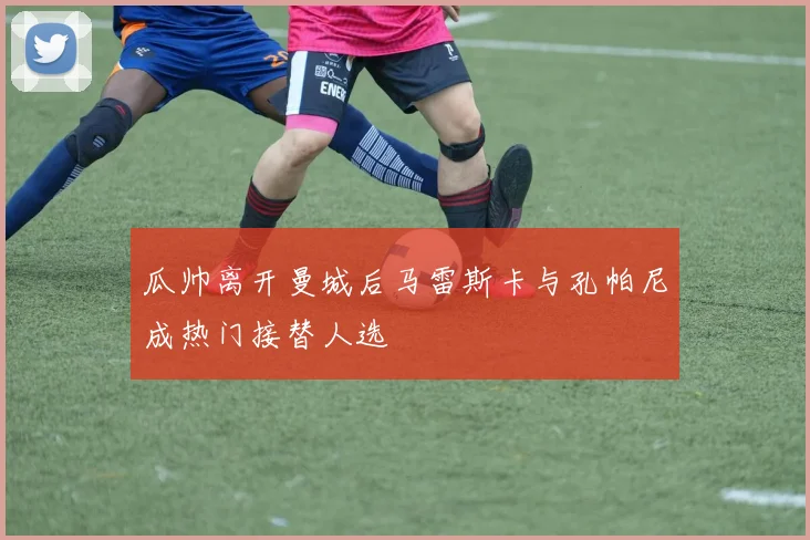 瓜帅离开曼城后马雷斯卡与孔帕尼成热门接替人选