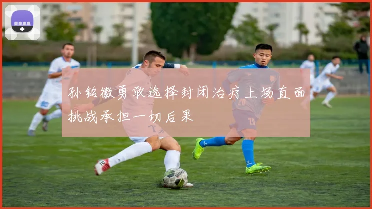 孙铭徽勇敢选择封闭治疗上场直面挑战承担一切后果