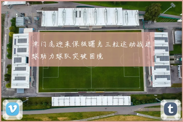 津门虎迎来保级曙光三粒运动战进球助力球队突破困境