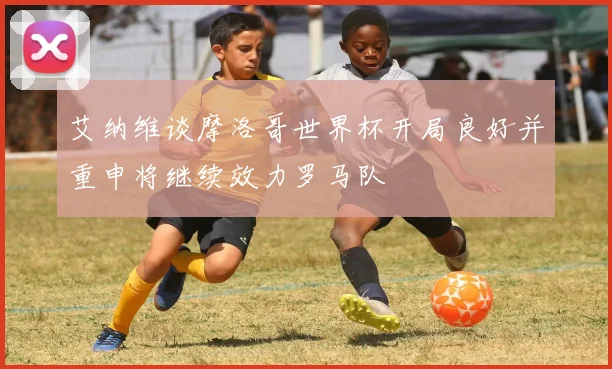 艾纳维谈摩洛哥世界杯开局良好并重申将继续效力罗马队