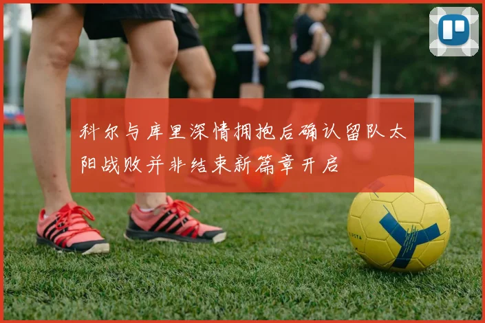 科尔与库里深情拥抱后确认留队太阳战败并非结束新篇章开启