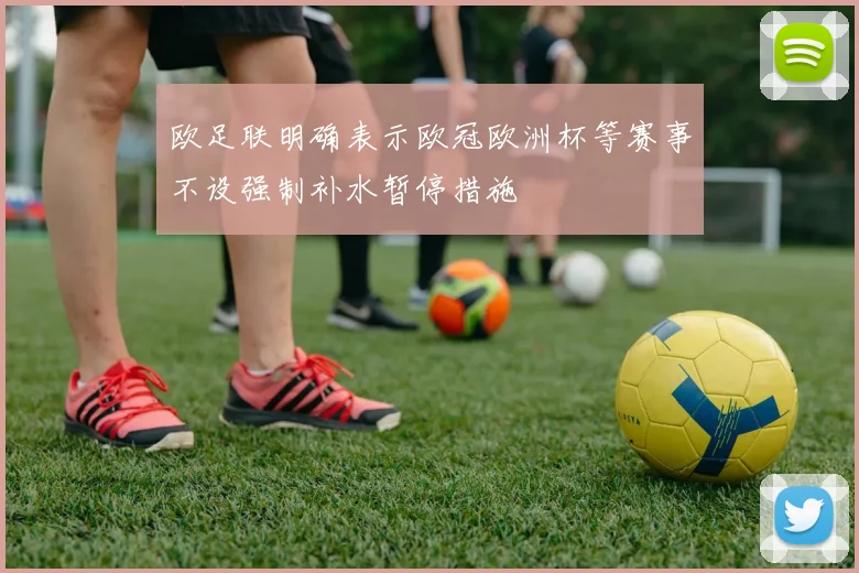 欧足联明确表示欧冠欧洲杯等赛事不设强制补水暂停措施