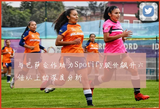 与巴萨合作助力Spotify股价飙升六倍以上的深度分析