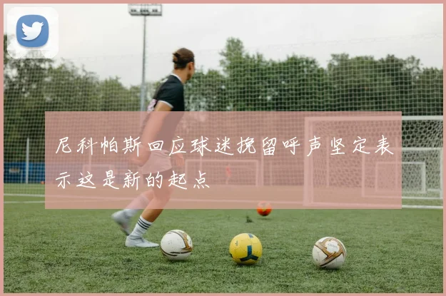 尼科帕斯回应球迷挽留呼声坚定表示这是新的起点