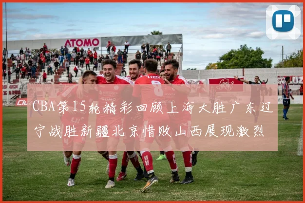 CBA第15轮精彩回顾上海大胜广东辽宁战胜新疆北京惜败山西展现激烈竞争