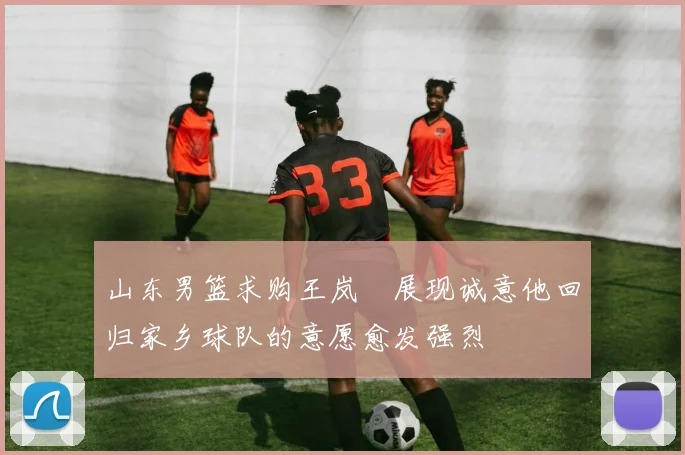山东男篮求购王岚嵚展现诚意他回归家乡球队的意愿愈发强烈