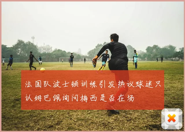 法国队波士顿训练引发热议球迷只认姆巴佩询问梅西是否在场