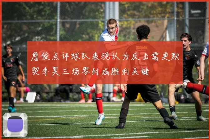 詹俊点评球队表现认为反击需更默契李昊三场零封成胜利关键
