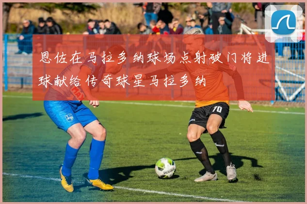 恩佐在马拉多纳球场点射破门将进球献给传奇球星马拉多纳