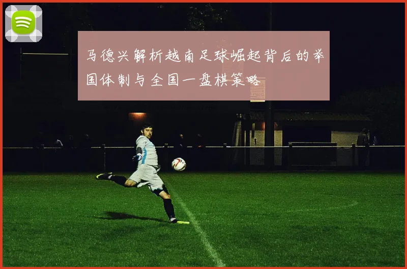 马德兴解析越南足球崛起背后的举国体制与全国一盘棋策略