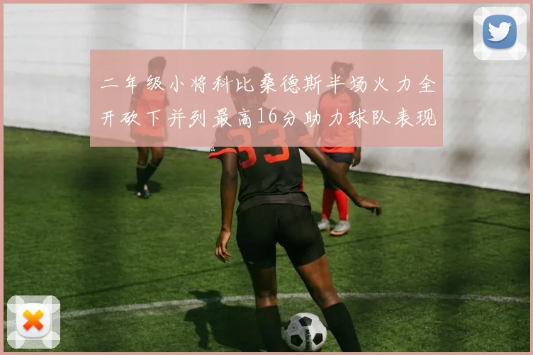 二年级小将科比桑德斯半场火力全开砍下并列最高16分助力球队表现出色
