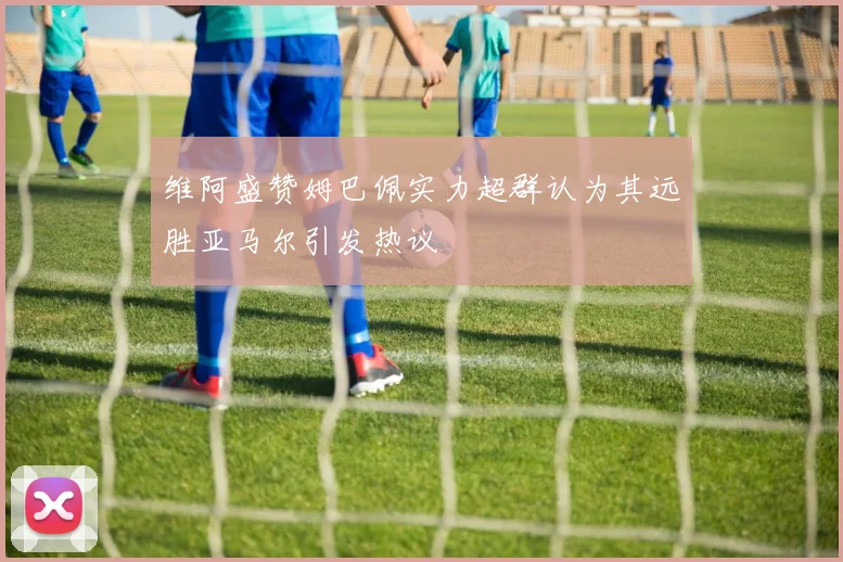 维阿盛赞姆巴佩实力超群认为其远胜亚马尔引发热议