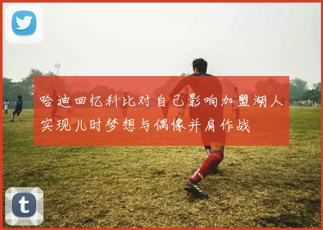 哈迪回忆科比对自己影响加盟湖人实现儿时梦想与偶像并肩作战