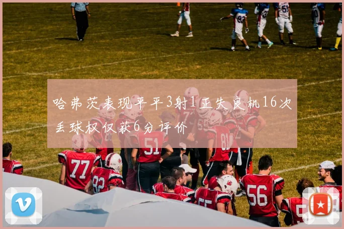 哈弗茨表现平平3射1正失良机16次丢球权仅获6分评价