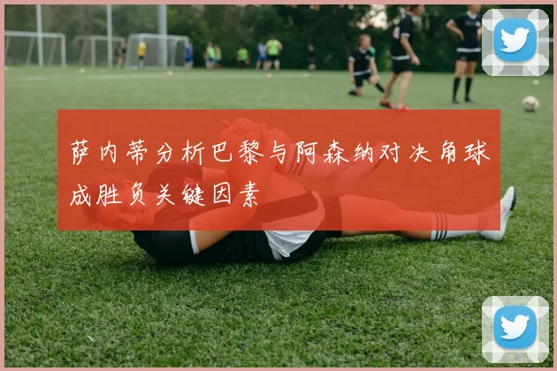 萨内蒂分析巴黎与阿森纳对决角球成胜负关键因素