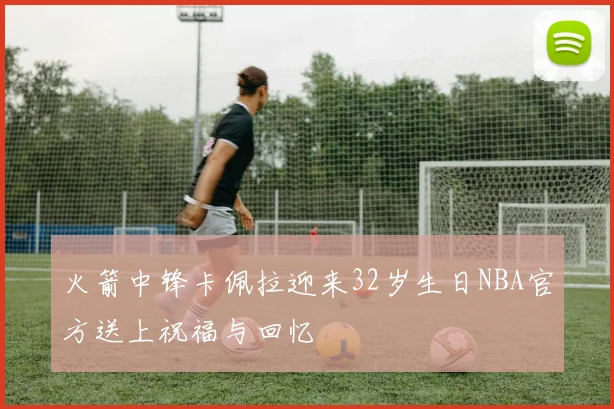 火箭中锋卡佩拉迎来32岁生日NBA官方送上祝福与回忆