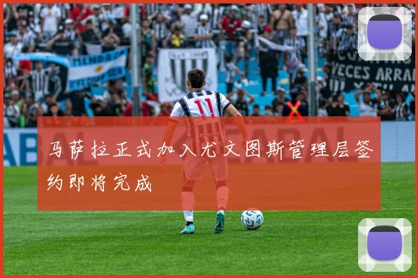 马萨拉正式加入尤文图斯管理层签约即将完成