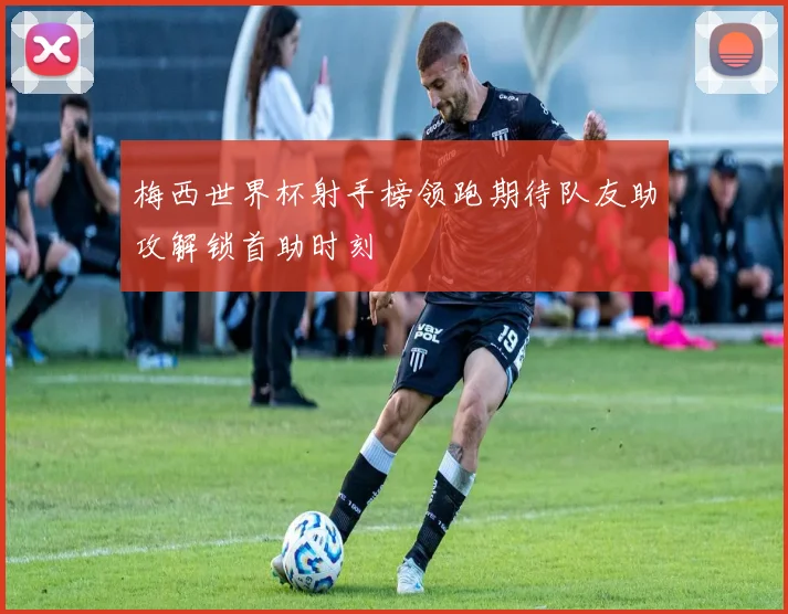 梅西世界杯射手榜领跑期待队友助攻解锁首助时刻