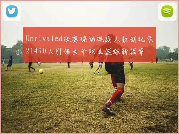 Unrivaled联赛现场观战人数创纪录21490人引领女子职业篮球新篇章