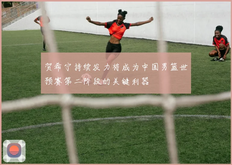 贺希宁持续发力将成为中国男篮世预赛第二阶段的关键利器