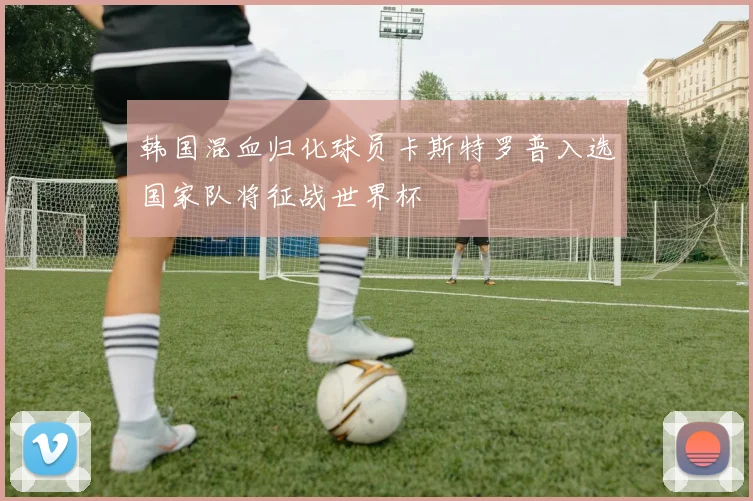 韩国混血归化球员卡斯特罗普入选国家队将征战世界杯