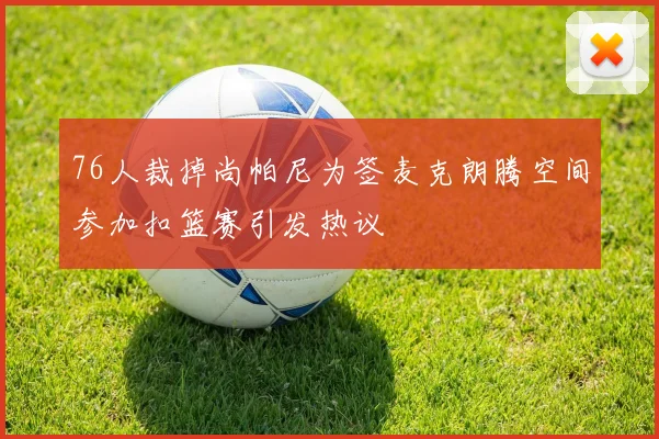 76人裁掉尚帕尼为签麦克朗腾空间参加扣篮赛引发热议