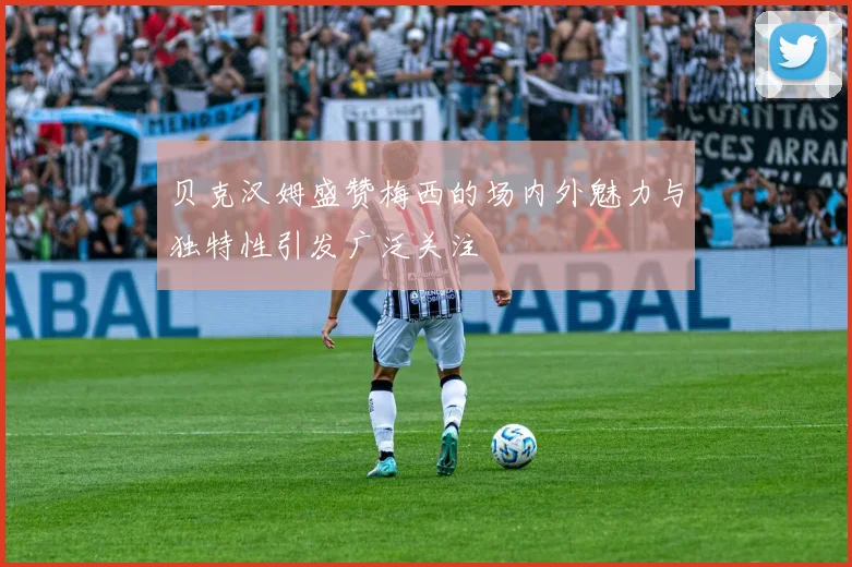 贝克汉姆盛赞梅西的场内外魅力与独特性引发广泛关注